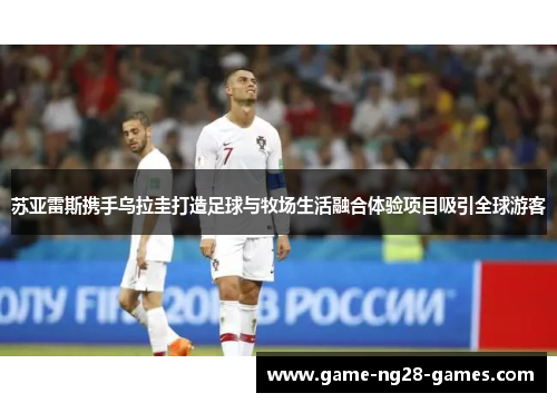 苏亚雷斯携手乌拉圭打造足球与牧场生活融合体验项目吸引全球游客 苏亚雷斯携手乌拉圭打造足球与牧场生活融合体验项目吸引全球游客