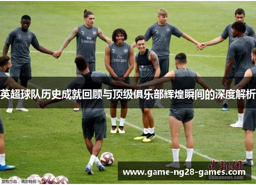 英超球队历史成就回顾与顶级俱乐部辉煌瞬间的深度解析 英超球队历史成就回顾与顶级俱乐部辉煌瞬间的深度解析