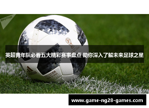 英超青年队必看五大精彩赛事盘点 助你深入了解未来足球之星